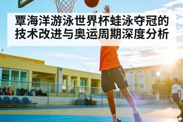 覃海洋游泳世界杯蛙泳夺冠的技术改进与奥运周期深度分析